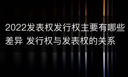 2022发表权发行权主要有哪些差异 发行权与发表权的关系