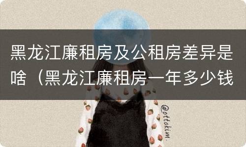 黑龙江廉租房及公租房差异是啥（黑龙江廉租房一年多少钱）