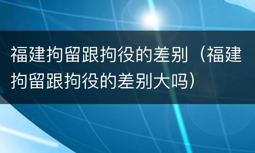 福建拘留跟拘役的差别（福建拘留跟拘役的差别大吗）
