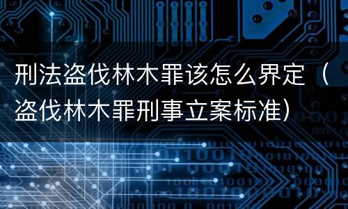 刑法盗伐林木罪该怎么界定（盗伐林木罪刑事立案标准）