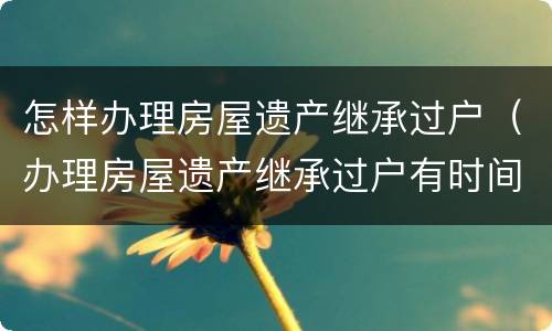 怎样办理房屋遗产继承过户（办理房屋遗产继承过户有时间限制吗）