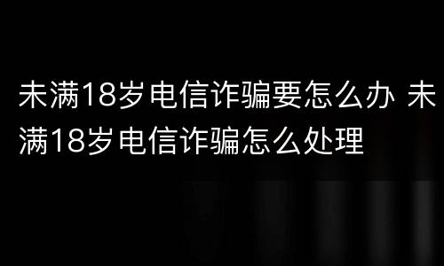 未满18岁电信诈骗要怎么办 未满18岁电信诈骗怎么处理