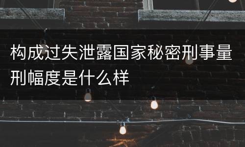 构成过失泄露国家秘密刑事量刑幅度是什么样