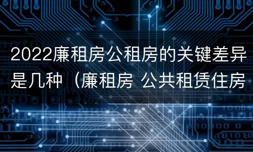 2022廉租房公租房的关键差异是几种（廉租房 公共租赁住房）