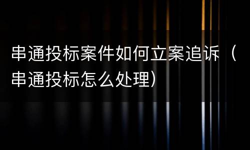 串通投标案件如何立案追诉（串通投标怎么处理）