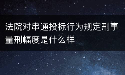 法院对串通投标行为规定刑事量刑幅度是什么样