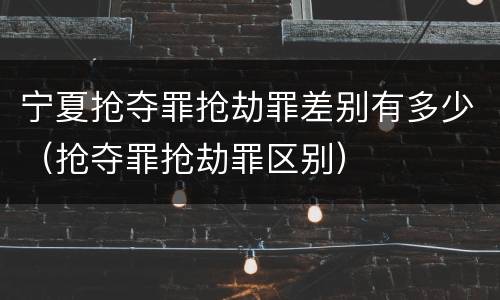 宁夏抢夺罪抢劫罪差别有多少（抢夺罪抢劫罪区别）