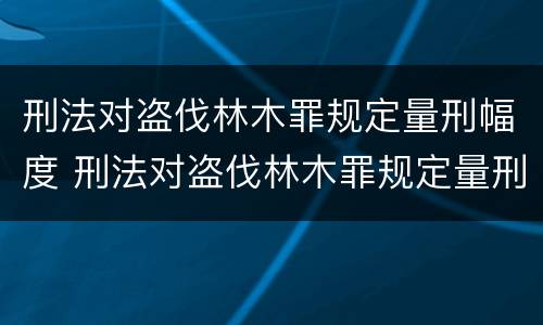 刑法对盗伐林木罪规定量刑幅度 刑法对盗伐林木罪规定量刑幅度的规定