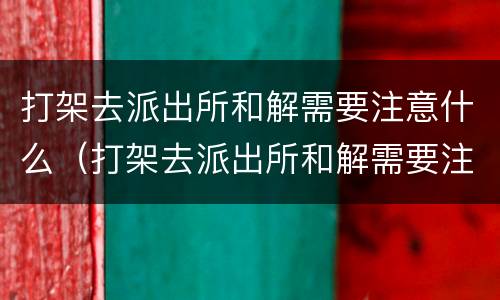 打架去派出所和解需要注意什么（打架去派出所和解需要注意什么吗）