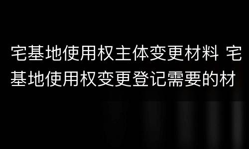 宅基地使用权主体变更材料 宅基地使用权变更登记需要的材料