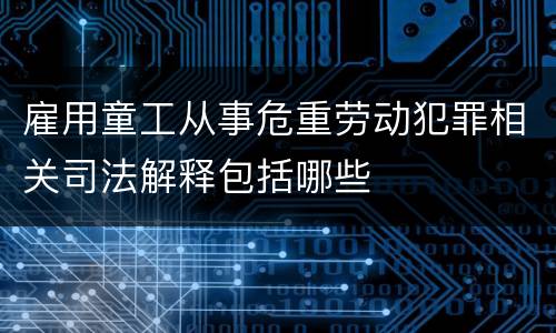 雇用童工从事危重劳动犯罪相关司法解释包括哪些