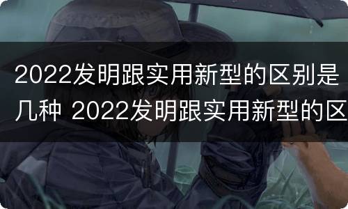 2022发明跟实用新型的区别是几种 2022发明跟实用新型的区别是几种