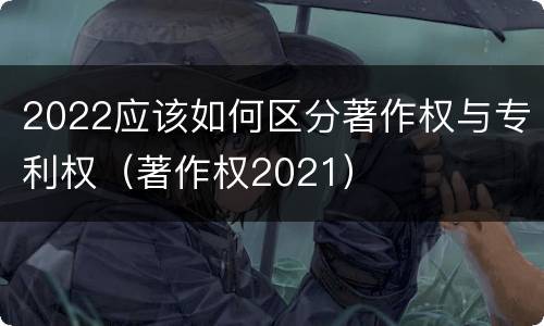 2022应该如何区分著作权与专利权（著作权2021）
