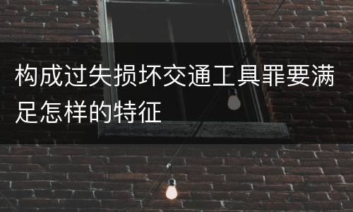 构成过失损坏交通工具罪要满足怎样的特征