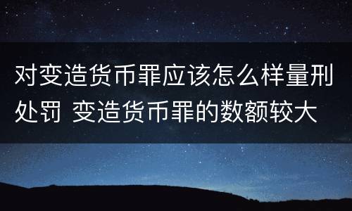 对变造货币罪应该怎么样量刑处罚 变造货币罪的数额较大