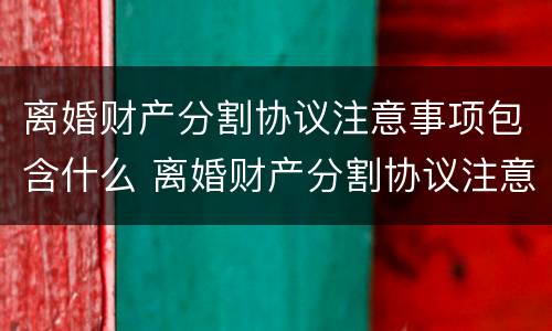 离婚财产分割协议注意事项包含什么 离婚财产分割协议注意事项包含什么