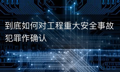 到底如何对工程重大安全事故犯罪作确认