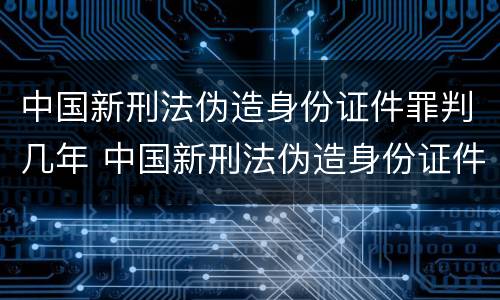 中国新刑法伪造身份证件罪判几年 中国新刑法伪造身份证件罪判几年呢
