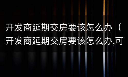 开发商延期交房要该怎么办（开发商延期交房要该怎么办,可以去哪个部门投诉）