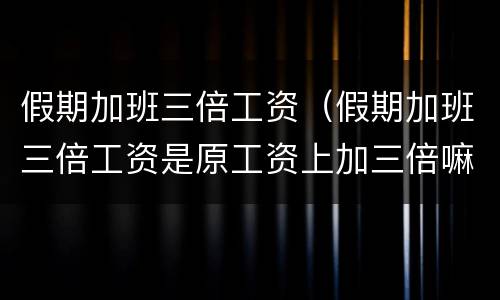 假期加班三倍工资（假期加班三倍工资是原工资上加三倍嘛还是加二倍）