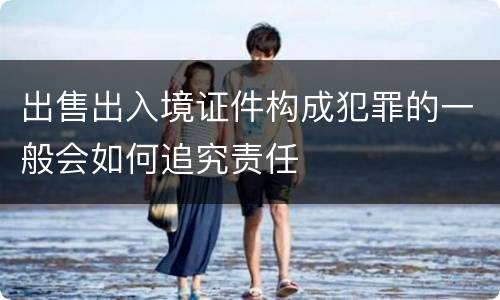 出售出入境证件构成犯罪的一般会如何追究责任