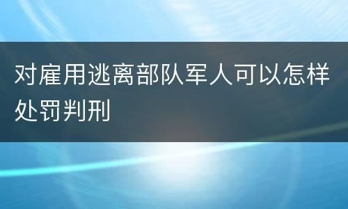对雇用逃离部队军人可以怎样处罚判刑