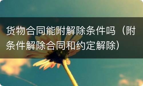 货物合同能附解除条件吗（附条件解除合同和约定解除）