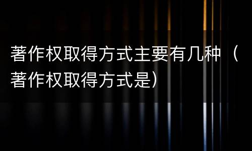 著作权取得方式主要有几种（著作权取得方式是）