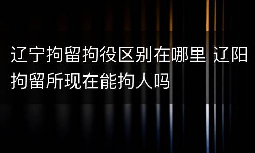 辽宁拘留拘役区别在哪里 辽阳拘留所现在能拘人吗