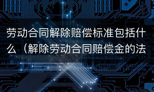 劳动合同解除赔偿标准包括什么（解除劳动合同赔偿金的法律依据）