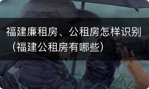 福建廉租房、公租房怎样识别（福建公租房有哪些）