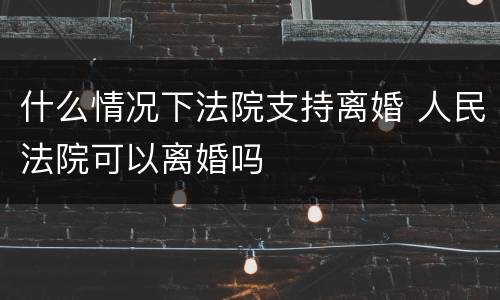 什么情况下法院支持离婚 人民法院可以离婚吗