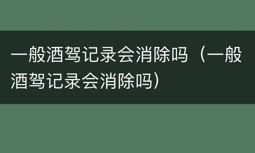一般酒驾记录会消除吗（一般酒驾记录会消除吗）