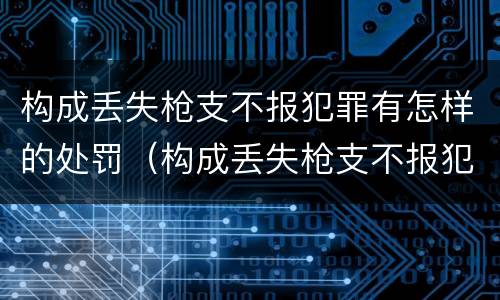 构成丢失枪支不报犯罪有怎样的处罚（构成丢失枪支不报犯罪有怎样的处罚决定）