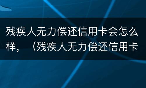 残疾人无力偿还信用卡会怎么样，（残疾人无力偿还信用卡会怎么样吗）