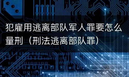 犯雇用逃离部队军人罪要怎么量刑（刑法逃离部队罪）