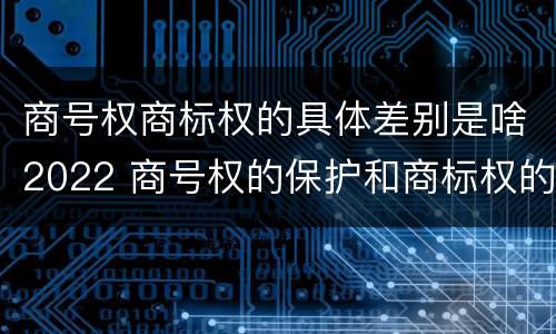 商号权商标权的具体差别是啥2022 商号权的保护和商标权的保护一样是全国性范围的