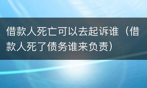 借款人死亡可以去起诉谁（借款人死了债务谁来负责）
