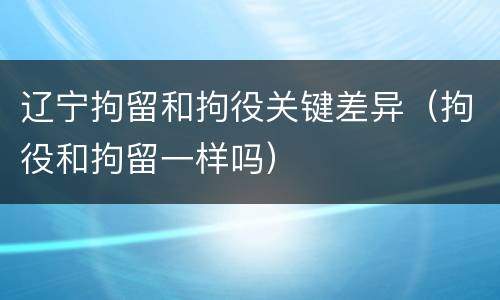 辽宁拘留和拘役关键差异（拘役和拘留一样吗）