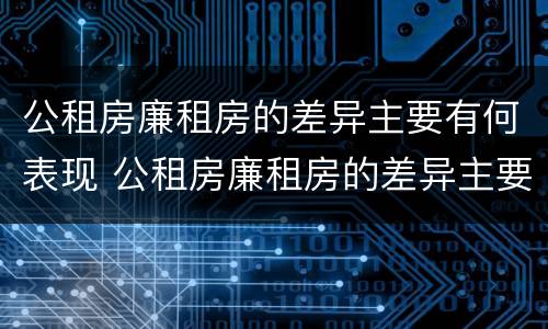 公租房廉租房的差异主要有何表现 公租房廉租房的差异主要有何表现和特点