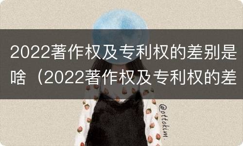 2022著作权及专利权的差别是啥（2022著作权及专利权的差别是啥呢）