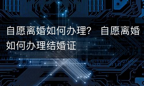 自愿离婚如何办理？ 自愿离婚如何办理结婚证