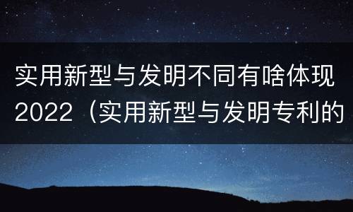 实用新型与发明不同有啥体现2022（实用新型与发明专利的区别有哪些）
