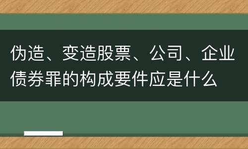 伪造、变造股票、公司、企业债券罪的构成要件应是什么