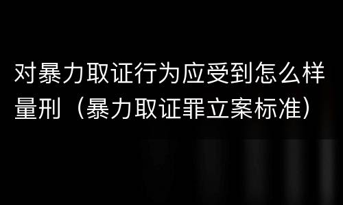 对暴力取证行为应受到怎么样量刑（暴力取证罪立案标准）
