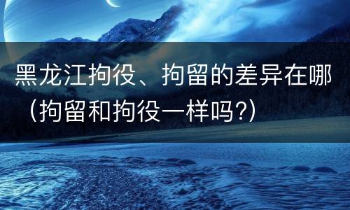 黑龙江拘役、拘留的差异在哪（拘留和拘役一样吗?）