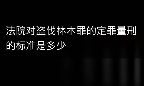 法院对盗伐林木罪的定罪量刑的标准是多少