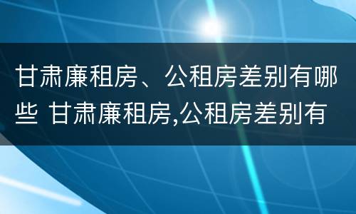 甘肃廉租房、公租房差别有哪些 甘肃廉租房,公租房差别有哪些原因