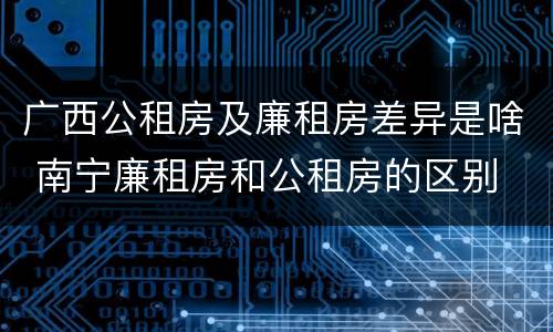 广西公租房及廉租房差异是啥 南宁廉租房和公租房的区别