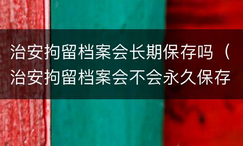 治安拘留档案会长期保存吗（治安拘留档案会不会永久保存）
